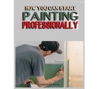 How you can Start Painting Professionally : A Comprehensive Guide to Professional Painting Techniques and Business Tips