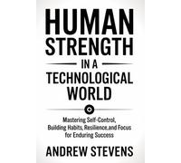 Human Strength in a Technological World: Mastering Self-Control, Building Habits, Resilience, and Focus for Enduring Success