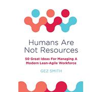 Humans Are Not Resources: 50 Great Ideas For Managing A Modern Lean - Agile Workforce