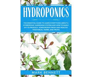 HYDROPONICS: The Essential Guide to learn everything about a Hydroponic Gardening System and how to easily DIY to produce homegrown fresh and healthy Vegetables, Herbs, and Fruits