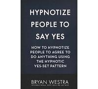 Hypnotize People To Say Yes: How To Hypnotize People To Agree To Do Anything Using The Hypnotic Yes-Set Pattern