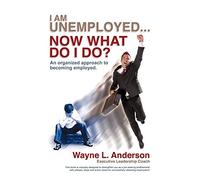 I Am Unemployed . . . Now What Do I Do?: An Organized Approach to Becoming Employed