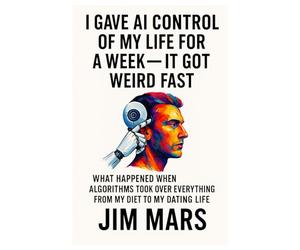 I Gave AI Control of My Life for a Week, It Got Weird Fast: What Happened When Algorithms Took Over Everything from My Diet to My Dating Life ... of Reckless Experiments in Modern Living)