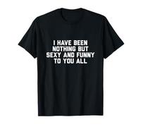 I Have Been Nothing But Sexy and Funny to You All T-Shirt