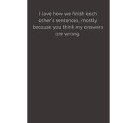 I love how we finish each other’s sentences, mostly because you think my answers are wrong.