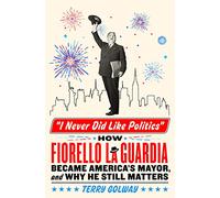 I Never Did Like Politics: How Fiorello La Guardia Became America's Mayor, and Why He Still Matters