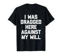 I was Dragged Here Against My Will - Funny Saying Sarcastic T-Shirt