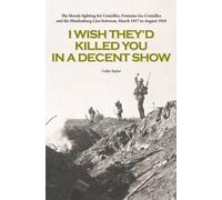 I Wish They'd Killed You in A Decent Show: The Bloody Fighting for Croisilles, Fontaine-Les-Croisilles and the Hindenburg Line Between March 1917 to August 1918