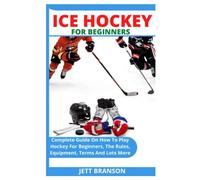 ICE HOCKEY FOR BEGINNERS: Complete Guide On How To Play Hockey For Beginners, The Rules, Equipment, Terms And Lots More