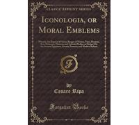 Iconologia, or Moral Emblems: Wherein Are Express'd Various Images of Virtues, Vices, Passions, Arts, Humours, Elements and Celestial Bodies, as ... Romans, and Modern Italians (Classic Reprint)