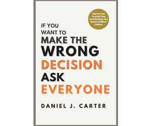 If You Want to Make the Wrong Decision, Ask Everyone: How to Trust Yourself, Stop Overthinking, and Make Confident Choices