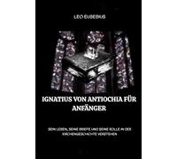 Ignatius von Antiochia für Anfänger: Sein Leben, seine Briefe und seine Rolle in der Kirchengeschichte verstehen (Reihe zur Geschichte der Frühen Kirche)