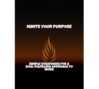 Ignite Your Purpose: Simple Strategies For A Soul-Fulfilling Approach To Work