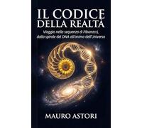 Il codice della realtà: Viaggio nella sequenza di Fibonacci, dalla spirale del DNA all'anima dell'Universo
