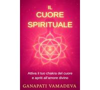 Il cuore spirituale: Il percorso completo dalla prima apertura alla maestria spirituale - Tutto su: il chakra del cuore, il cuore spirituale, ... - Manuali pratici per una vita consapevole)