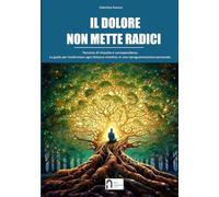 IL DOLORE NON METTE RADICI. Il nuovo inizio dopo il vecchio dolore. Percorso di rinascita e consapevolezza.: Strumenti ed esercizi pratici per trasformare il dolore in rinascita.