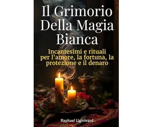 Il Grimorio della Magia Bianca: Incantesimi e Rituali per l’Amore, la Fortuna, la Protezione e il Denaro