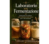 Il Laboratorio della Fermentazione: Guida pratica per produrre in casa kefir, kombucha, crauti, kimchi, pane a lievitazione naturale e altri alimenti fermentati per la salute del microbiota