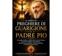 IL LIBRO DI PREGHIERE DI GUARIGIONE DI PADRE PIO: Una guida cattolica completa alla novena di 9 giorni, alle potenti preghiere di guarigione, alle devozioni quotidiane, alla lotta spirituale