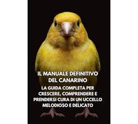 Il Manuale Definitivo del Canarino Il Manuale Definitivo del Canarino: La Guida Completa per Crescere, Comprendere e Prendersi Cura di un Uccello Melodioso e Delicato