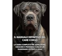 Il Manuale Definitivo del Cane Corso: La Guida Completa per Addestrare, Crescere e Prendersi Cura di un Guardiano Potente e Leale