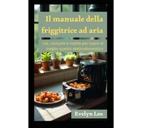 Il manuale della Friggitrice ad aria: Usi consumi e molti accorgimenti e ricette per usare al meglio questo elettrodomestico