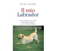 Il mio labrador. Come scegliere il cucciolo, educarlo e capirlo per avere un amico ideale