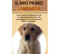IL MIO PRIMO LABRADOR: Guida pratica all'educazione del cucciolo dalla prima notte alle passeggiate, fino a una relazione felice e complice.