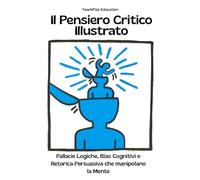 Il Pensiero Critico Illustrato. Fallacie Logiche, Bias Cognitivi e Retorica Persuasiva che manipolano la Mente: Definizioni, Esempi, Analisi Guidate, Casi studio e Attività Interattive