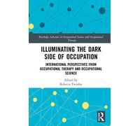 Illuminating The Dark Side of Occupation: International Perspectives from Occupational Therapy and Occupational Science (Routledge Advances in Occupational Science and Occupational Therapy)