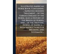 Illustrated American Horse Book, Containing ... Improved Modern Treatment ... of the Various Diseases of the Horse, Also a History of the Breeds of ... Instructions for Breaking, and Systematic...