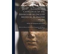 Illustrated Catalogue of the Exhibition of English Medieval Alabaster Work: Held in the Rooms of the Society of Antiquaries, 26th May to 30th June, 1910