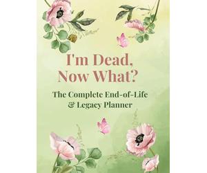 I'm Dead, Now What? - The Complete End-of-Life & Legacy Planner