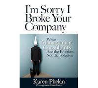 I'm Sorry I Broke Your Company: When Management Consultants Are the Problem, Not the Solution: When Management Consultants Are the Problem, Not the Solution (AGENCY/DISTRIBUTED)