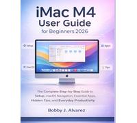 iMac M4 User Guide for Beginners 2026: The Complete Step-by-Step Guide to Setup, macOS Navigation, Essential Apps, Hidden Tips, and Everyday Productivity