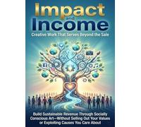 Impact and Income: Creative Work That Serves Beyond the Sale: Build Sustainable Revenue Through Socially Conscious Art-Without Selling Out Your Values or Exploiting Causes You Care About