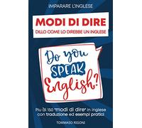 Imparare L'inglese: Dillo Come lo Direbbe un Inglese Più di 150 modi di dire in inglese con traduzione ed esempi pratici
