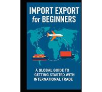 Import Export for Beginners: A Global Guide for Beginners, Entrepreneurs, and Small Business Owners Starting in International Trade