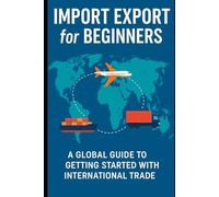 Import Export for Beginners: A Global Guide for Beginners, Entrepreneurs, and Small Business Owners Starting in International Trade