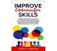 Improve Communication Skills: A Beginner's Guide to Overcome Social Anxiety and to Improve Your Conversation; Improving Self-Esteem and Confidence to Communicate Effectively for Success in Your Life.