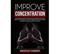 Improve Concentration: The Ultimate Guide to Complete Concentration, Learn the Effective Techniques on How to Improve Your Concentration and Stay Focused to Fulfill Your Dreams