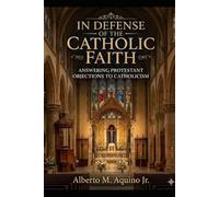 In Defense of the Catholic Faith: Answering Protestant Objections to Catholicism