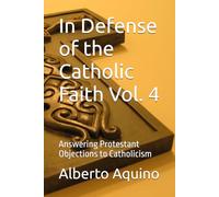 In Defense of the Catholic Faith Vol. 4: Answering Protestant Objections to Catholicism