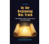 In the Beginning Was Truth: Why Biblical Theism Survives Every Test of Knowledge (Conversations with AI)