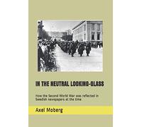 IN THE NEUTRAL LOOKING-GLASS: How the Second World War was reflected in Swedish newspapers at the time