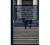 Indiana Municipal Law; the Law Applicable to Cities and Towns in Indiana; Controlling Their Incorporation, Organization, and Government