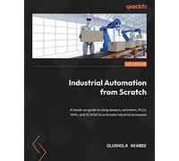 Industrial Automation from Scratch: A hands-on guide to using sensors, actuators, PLCs, HMIs, and SCADA to automate industrial processes
