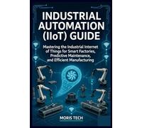 INDUSTRIAL AUTOMATION (IIOT) GUIDE: Mastering the Industrial Internet of Things for Smart Factories, Predictive Maintenance, and Efficient Manufacturing