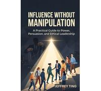 Influence Without Manipulation: A Practical Guide to Power, Persuasion, and Ethical Leadership