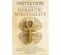 Initiation Into Hermetic Spirituality: Unlock Ancient Wisdom on a Holistic Journey of Self-Realization, Mindful Living and Personal Empowerment